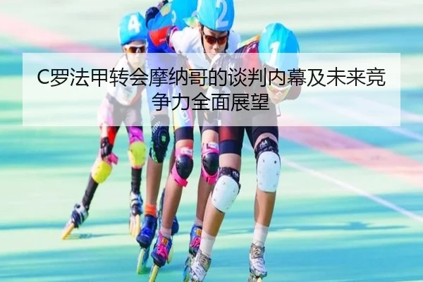 C罗法甲转会摩纳哥的谈判内幕及未来竞争力全面展望